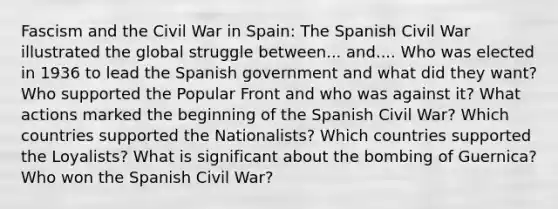 Fascism and the Civil War in Spain: The Spanish Civil War illustrated the global struggle between... and.... Who was elected in 1936 to lead the Spanish government and what did they want? Who supported the Popular Front and who was against it? What actions marked the beginning of the Spanish Civil War? Which countries supported the Nationalists? Which countries supported the Loyalists? What is significant about the bombing of Guernica? Who won the Spanish Civil War?