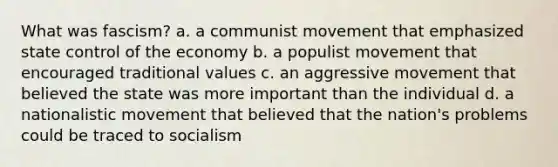 What was fascism? a. a communist movement that emphasized state control of the economy b. a populist movement that encouraged traditional values c. an aggressive movement that believed the state was more important than the individual d. a nationalistic movement that believed that the nation's problems could be traced to socialism