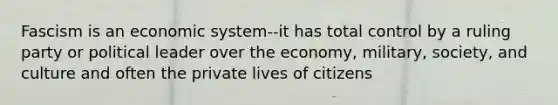 Fascism is an economic system--it has total control by a ruling party or political leader over the economy, military, society, and culture and often the private lives of citizens