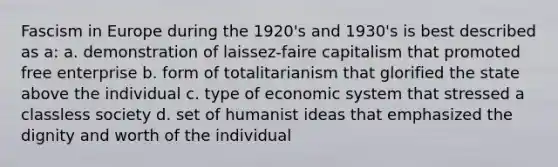 Fascism in Europe during the 1920's and 1930's is best described as a: a. demonstration of laissez-faire capitalism that promoted free enterprise b. form of totalitarianism that glorified the state above the individual c. type of economic system that stressed a classless society d. set of humanist ideas that emphasized the dignity and worth of the individual