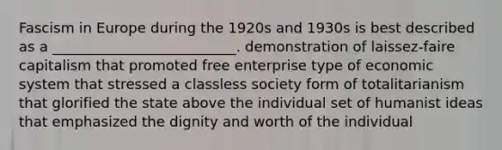 Fascism in Europe during the 1920s and 1930s is best described as a __________________________. demonstration of laissez-faire capitalism that promoted free enterprise type of economic system that stressed a classless society form of totalitarianism that glorified the state above the individual set of humanist ideas that emphasized the dignity and worth of the individual