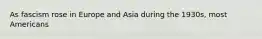 As fascism rose in Europe and Asia during the 1930s, most Americans