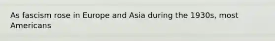 As fascism rose in Europe and Asia during the 1930s, most Americans
