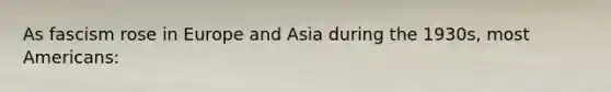As fascism rose in Europe and Asia during the 1930s, most Americans: