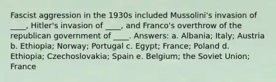 Fascist aggression in the 1930s included Mussolini's invasion of ____, Hitler's invasion of ____, and Franco's overthrow of the republican government of ____. Answers: a. Albania; Italy; Austria b. Ethiopia; Norway; Portugal c. Egypt; France; Poland d. Ethiopia; Czechoslovakia; Spain e. Belgium; the Soviet Union; France