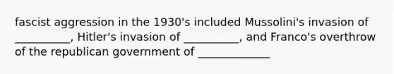 fascist aggression in the 1930's included Mussolini's invasion of __________, Hitler's invasion of __________, and Franco's overthrow of the republican government of _____________