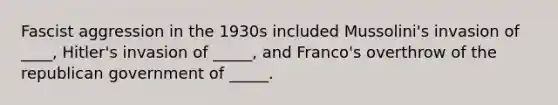 Fascist aggression in the 1930s included Mussolini's invasion of ____, Hitler's invasion of _____, and Franco's overthrow of the republican government of _____.