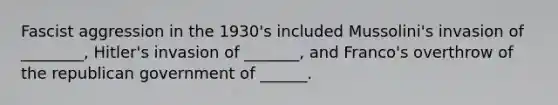 Fascist aggression in the 1930's included Mussolini's invasion of ________, Hitler's invasion of _______, and Franco's overthrow of the republican government of ______.