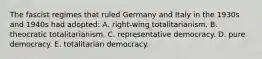 The fascist regimes that ruled Germany and Italy in the 1930s and 1940s had adopted: A. right-wing totalitarianism. B. theocratic totalitarianism. C. representative democracy. D. pure democracy. E. totalitarian democracy.