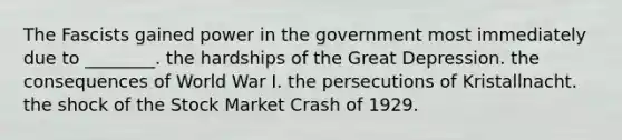 The Fascists gained power in the government most immediately due to ________. the hardships of the Great Depression. the consequences of World War I. the persecutions of Kristallnacht. the shock of the Stock Market Crash of 1929.