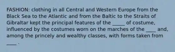 FASHION: clothing in all Central and Western Europe from the Black Sea to the Atlantic and from the Baltic to the Straits of Gibraltar kept the principal features of the _____ of costume, influenced by the costumes worn on the marches of the ____ and, among the princely and wealthy classes, with forms taken from ____ .