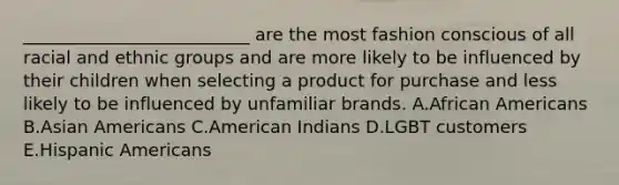 ​__________________________ are the most fashion conscious of all racial and ethnic groups and are more likely to be influenced by their children when selecting a product for purchase and less likely to be influenced by unfamiliar brands. A.African Americans B.Asian Americans C.American Indians D.LGBT customers E.Hispanic Americans