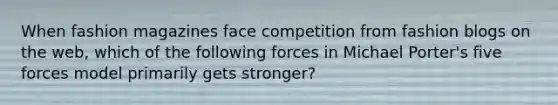 When fashion magazines face competition from fashion blogs on the web, which of the following forces in Michael Porter's five forces model primarily gets stronger?