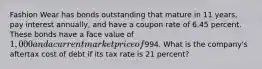 Fashion Wear has bonds outstanding that mature in 11 years, pay interest annually, and have a coupon rate of 6.45 percent. These bonds have a face value of 1,000 and a current market price of994. What is the company's aftertax cost of debt if its tax rate is 21 percent?