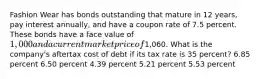 Fashion Wear has bonds outstanding that mature in 12 years, pay interest annually, and have a coupon rate of 7.5 percent. These bonds have a face value of 1,000 and a current market price of1,060. What is the company's aftertax cost of debt if its tax rate is 35 percent? 6.85 percent 6.50 percent 4.39 percent 5.21 percent 5.53 percent