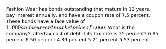 Fashion Wear has bonds outstanding that mature in 12 years, pay interest annually, and have a coupon rate of 7.5 percent. These bonds have a face value of 1,000 and a current market price of1,060. What is the company's aftertax cost of debt if its tax rate is 35 percent? 6.85 percent 6.50 percent 4.39 percent 5.21 percent 5.53 percent