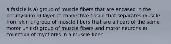 a fasicle is a) group of muscle fibers that are encased in the perimysium b) layer of connective tissue that separates muscle from skin c) group of muscle fibers that are all part of the same motor unit d) group of muscle fibers and motor neurons e) collection of myofibrils in a muscle fiber