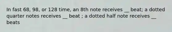 In fast 68, 98, or 128 time, an 8th note receives __ beat; a dotted quarter notes receives __ beat ; a dotted half note receives __ beats