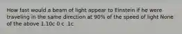 How fast would a beam of light appear to Einstein if he were traveling in the same direction at 90% of the speed of light None of the above 1.10c 0 c .1c