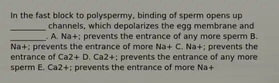 In the fast block to polyspermy, binding of sperm opens up _________ channels, which depolarizes the egg membrane and _________. A. Na+; prevents the entrance of any more sperm B. Na+; prevents the entrance of more Na+ C. Na+; prevents the entrance of Ca2+ D. Ca2+; prevents the entrance of any more sperm E. Ca2+; prevents the entrance of more Na+