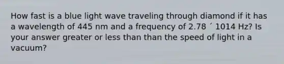 How fast is a blue light wave traveling through diamond if it has a wavelength of 445 nm and a frequency of 2.78 ´ 1014 Hz? Is your answer greater or less than than the speed of light in a vacuum?