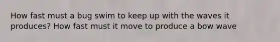 How fast must a bug swim to keep up with the waves it produces? How fast must it move to produce a bow wave