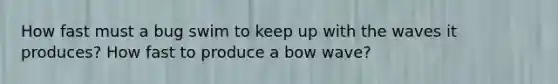 How fast must a bug swim to keep up with the waves it produces? How fast to produce a bow wave?