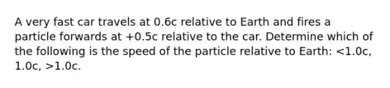 A very fast car travels at 0.6c relative to Earth and fires a particle forwards at +0.5c relative to the car. Determine which of the following is the speed of the particle relative to Earth: 1.0c.