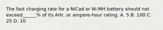 The fast charging rate for a NiCad or Ni-MH battery should not exceed______% of its AHr, or ampere-hour rating. A. 5 B. 100 C. 25 D. 10