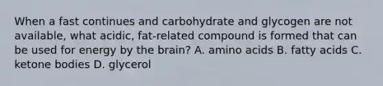 When a fast continues and carbohydrate and glycogen are not available, what acidic, fat-related compound is formed that can be used for energy by the brain? A. amino acids B. fatty acids C. ketone bodies D. glycerol