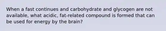 When a fast continues and carbohydrate and glycogen are not available, what acidic, fat-related compound is formed that can be used for energy by the brain?