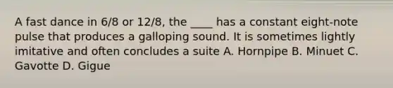 A fast dance in 6/8 or 12/8, the ____ has a constant eight-note pulse that produces a galloping sound. It is sometimes lightly imitative and often concludes a suite A. Hornpipe B. Minuet C. Gavotte D. Gigue