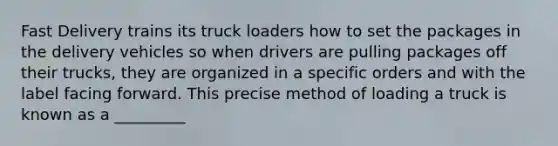 Fast Delivery trains its truck loaders how to set the packages in the delivery vehicles so when drivers are pulling packages off their trucks, they are organized in a specific orders and with the label facing forward. This precise method of loading a truck is known as a _________