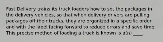 Fast Delivery trains its truck loaders how to set the packages in the delivery vehicles, so that when delivery drivers are pulling packages off their trucks, they are organized in a specific order and with the label facing forward to reduce errors and save time. This precise method of loading a truck is known is a(n) ____.