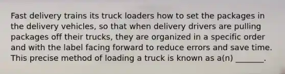 Fast delivery trains its truck loaders how to set the packages in the delivery vehicles, so that when delivery drivers are pulling packages off their trucks, they are organized in a specific order and with the label facing forward to reduce errors and save time. This precise method of loading a truck is known as a(n) _______.