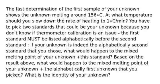 The fast determination of the first sample of your unknown shows the unknown melting around 156∘C. At what temperature should you slow down the rate of heating to 1∘C/min? You have to pick two standards that could be your unknown because you don't know if thermometer calibration is an issue - the first standard MUST be listed alphabetically before the second standard : If your unknown is indeed the alphabetically second standard that you chose, what would happen to the mixed melting point of your unknown +this standard? Based on the result above, what would happen to the mixed melting point of your unknown + the alphabetically first unknown that you picked? What is the identity of your unknown?