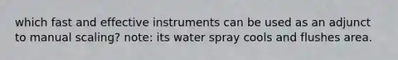 which fast and effective instruments can be used as an adjunct to manual scaling? note: its water spray cools and flushes area.