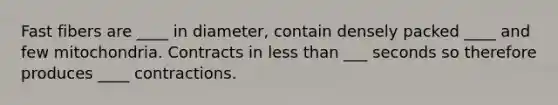 Fast fibers are ____ in diameter, contain densely packed ____ and few mitochondria. Contracts in <a href='https://www.questionai.com/knowledge/k7BtlYpAMX-less-than' class='anchor-knowledge'>less than</a> ___ seconds so therefore produces ____ contractions.