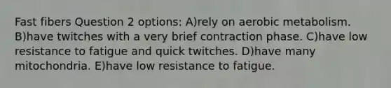 Fast fibers Question 2 options: A)rely on aerobic metabolism. B)have twitches with a very brief contraction phase. C)have low resistance to fatigue and quick twitches. D)have many mitochondria. E)have low resistance to fatigue.