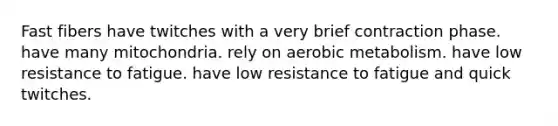 Fast fibers have twitches with a very brief contraction phase. have many mitochondria. rely on aerobic metabolism. have low resistance to fatigue. have low resistance to fatigue and quick twitches.