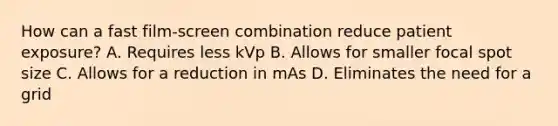 How can a fast film-screen combination reduce patient exposure? A. Requires less kVp B. Allows for smaller focal spot size C. Allows for a reduction in mAs D. Eliminates the need for a grid