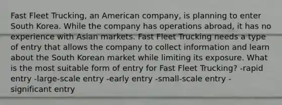 Fast Fleet Trucking, an American company, is planning to enter South Korea. While the company has operations abroad, it has no experience with Asian markets. Fast Fleet Trucking needs a type of entry that allows the company to collect information and learn about the South Korean market while limiting its exposure. What is the most suitable form of entry for Fast Fleet Trucking? -rapid entry -large-scale entry -early entry -small-scale entry -significant entry