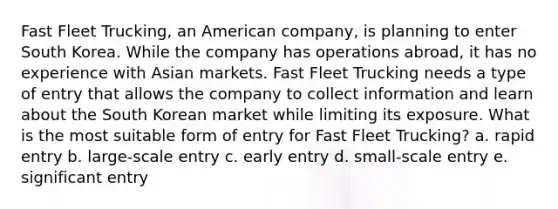 Fast Fleet Trucking, an American company, is planning to enter South Korea. While the company has operations abroad, it has no experience with Asian markets. Fast Fleet Trucking needs a type of entry that allows the company to collect information and learn about the South Korean market while limiting its exposure. What is the most suitable form of entry for Fast Fleet Trucking? a. rapid entry b. large-scale entry c. early entry d. small-scale entry e. significant entry