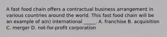 A fast food chain offers a contractual business arrangement in various countries around the world. This fast food chain will be an example of a(n) international _____. A. franchise B. acquisition C. merger D. not-for-profit corporation