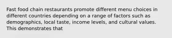 Fast food chain restaurants promote different menu choices in different countries depending on a range of factors such as demographics, local taste, income levels, and cultural values. This demonstrates that