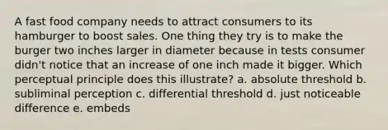 A fast food company needs to attract consumers to its hamburger to boost sales. One thing they try is to make the burger two inches larger in diameter because in tests consumer didn't notice that an increase of one inch made it bigger. Which perceptual principle does this illustrate? a. absolute threshold b. subliminal perception c. differential threshold d. just noticeable difference e. embeds