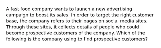 A fast food company wants to launch a new advertising campaign to boost its sales. In order to target the right customer base, the company refers to their pages on social media sites. Through these sites, it collects details of people who could become prospective customers of the company. Which of the following is the company using to find prospective customers?