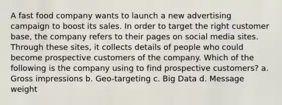 A fast food company wants to launch a new advertising campaign to boost its sales. In order to target the right customer base, the company refers to their pages on social media sites. Through these sites, it collects details of people who could become prospective customers of the company. Which of the following is the company using to find prospective customers? a. Gross impressions b. Geo-targeting c. Big Data d. Message weight