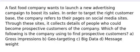 A fast food company wants to launch a new advertising campaign to boost its sales. In order to target the right customer base, the company refers to their pages on social media sites. Through these sites, it collects details of people who could become prospective customers of the company. Which of the following is the company using to find prospective customers? a) Gross impressions b) Geo-targeting c) Big Data d) Message weight