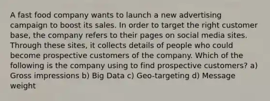 A fast food company wants to launch a new advertising campaign to boost its sales. In order to target the right customer base, the company refers to their pages on social media sites. Through these sites, it collects details of people who could become prospective customers of the company. Which of the following is the company using to find prospective customers? a) Gross impressions b) Big Data c) Geo-targeting d) Message weight